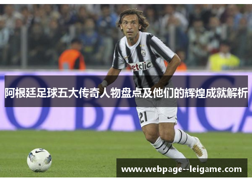 阿根廷足球五大传奇人物盘点及他们的辉煌成就解析