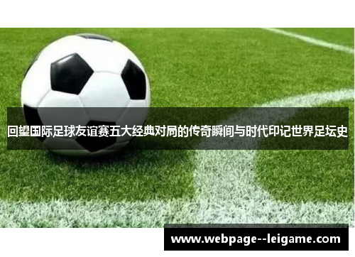 回望国际足球友谊赛五大经典对局的传奇瞬间与时代印记世界足坛史