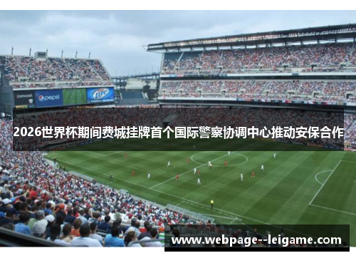 2026世界杯期间费城挂牌首个国际警察协调中心推动安保合作 2026世界杯期间费城挂牌首个国际警察协调中心推动安保合作